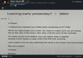 Tom Hunt in ⚫ 2nd • $4.5m ARR. $0 raised. I have no idea what I'm doing. Visit my website 4h Leaving early yesterday? to me▾ Inbox x + Follow Hi Ryan, I noticed you headed out a little early yesterday (4:57 PM). While we appreciate your work, we need to make sure we are being fair to the rest of the team who stay until the end of the workday. To make up the time deficit, you can either take a slightly shorter lunch today or stay until 5:03 PM this evening. Let's make sure we are watching the clock a bit closer moving forward We are a team! Thanks, Sharon 419 284 comments • 1 repost