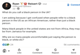 Ryan Reisert. 2nd Outbound Operator 2d. What do you call a black person in the UK? Connect I am asking because I get confused when people refer to a black person in the US as an African American, rather than just a black person. Many black people in the united states are not from Africa, they may be from Jamaica for example. Why are so many people uncomfortable just saying the person is black, or white etc? 24 56 comments Like Comment Repost Send ១