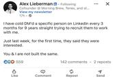 Alex Lieberman in Following Cofounder @ Morning Brew, Tenex, and st... View my newsletter 17h. ☑ I have cold DM'd a specific person on Linkedin every 3 months for 9 years straight trying to recruit them to work with me. Just last week, for the first time, they said they were interested. You & I are not built the same. CG♡ 559 142 comments 2 reposts Like Comment Repost Send
