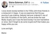 Blaine Bateman, EAF 2nd + Follow Chief Data Scientist at EAF LLC-I still don'... 3d I once drank brandy bottled in the 1700s with three friends in a restaurant in Vegas. It was so expensive that the guy pouring it was shaking. Nobody had ever ordered it: one of less than 10 bottles on the Earth, and we broke the seal. Really stupid, but it was the best brandy I've ever had before or since. Don't forget to do some stupid stuff that makes you happy while you can. Love and light. Blaine