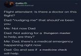 Collin @collinbetnar Flight attendant: Is there a doctor on this flight? Dad: *nudging me* that should've been you Me: Not now Dad Dad: Not asking for a Dungeon master to help, are they? Me: Dad, there's a medical emergency happening right now Dad: Go and see if a medicine check will help.