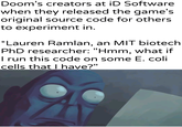 Doom's creators at iD Software when they released the game's original source code for others to experiment in. *Lauren Ramlan, an MIT biotech PhD researcher: "Hmm, what if I run this code on some E. coli cells that I have?" /Khantlerpartesar PANZSAN
