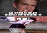 imgflip.com AND NOT JUST THE MEN, BUT THE WOMEN AND THE CHILDREN, TOO PADME: