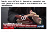 Family says HOA told them they couldn't use their generator during ice storm blackout: 'It's unbearable' FIRST ALERT WEATHER HOA DENIES GENERATOR IN NASHVILLE NEIGHBORHOOD SNOWBIRD 5:18 30° WSMV4 CLOSINGS RSDAY 4 BEDFORD COUNTY SCHOOLS: CLOSED THROUGH 01/29 - SACP OPEN - THOMAS A Nashville family bought a generator to heat their freezing home during the ice storm, only to be told by their HOA to remove it. (Source: WSMV)