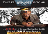 THIS IS WARHAMMER BITCH!!! 40,000 S we EVILin this muthafucka betta take yo CHUD ass back to WARHAMMER