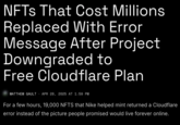 NFTs That Cost Millions Replaced With Error Message After Project Downgraded to Free Cloudflare Plan MATTHEW GAULT . APR 28, 2025 AT 1:59 PM For a few hours, 19,000 NFTS that Nike helped mint returned a Cloudflare error instead of the picture people promised would live forever online.
