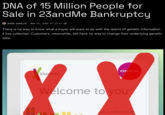 DNA of 15 Million People for Sale in 23andMe Bankruptcy JASON KOEBLER MAR 24, 2025 AT 10:57 AM There is no way to know what a buyer will want to do with the reams of genetic information it has collected. Customers, meanwhile, still have no way to change their underlying genetic data. 23andMe ESSENTIAL Welcome to you saliva collection kit
