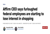 TECH Affirm CEO says furloughed federal employees are starting to lose interest in shopping PUBLISHED FRI, NOV 7 2025.11:43 AM EST | UPDATED FRI, NOV 7 2025 4:06 PM EST Samantha Subin @SAMANTHA_SUBIN Chris Eudaily @CHRISUDAILY WATCH LIVE