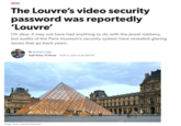 NEWS The Louvre's video security password was reportedly 'Louvre' Oh dear. It may not have had anything to do with the jewel robbery, but audits of the Paris museum's security system have revealed glaring issues that go back years. By Michael Crider Staff Writer, PCWorld NOV 4, 2025 8:56 AM PST Image: Pedro Szekely/Wikipedia