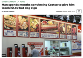 ENTERTAINMENT > FOOD Man spends months convincing Costco to give him iconic $1.50 hot dog sign by Michael Gwilliam Published: Oct 01, 2025, 15:23 PIZZA SAUSAGE, COMBO, SIGNATURE CHIESE OR PEPPERON SLICE 1.99 18" WHOLE 9.95 CHICKEN BAKE CHICAIN BREAST CHEN AM CAESAR DEEDING FLICKR 2.69 CHICKEN CAESAR SALAD 3.79 1/4 POUND 100% ALL BEEF HOT DOG OR POLISH SAUSAGE AND 20 oz. SODA (With Refill) 1.50 We Value Your Opinion T US WHAT THINK! stions? HANDDOED SUPERPREMEM BEARY SHOUTH 1 KEE E R COSTCO TASTE OUR QUALITY PIZZA! Combo Pepperoni Case Phone-in Orders Welcome 773-360-2057