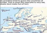 My grandma tried to guess the countries of Europe. This is what she said (she is very old, please dont make fun of her) "never heard "of it" Hyperborea " Teutonic Knight GERMANIA Polama 9 Novgorod Ruthenia MOSCOWE Kiev Rus Mongdia NORICA MARCOMANNi Avars HUN'S Caledonia Gothia Hiberna BRITANNA BATAVIA Belgica Bohemia Gaul Helvetia Lusitania Hispania Thrace Limit of the MOORS Mauretania Carthage civilized world Byzantium Sparta ROMA PANNONIA ILLIRIA Wallachia BosphoRUS LazicA Moesia DYRRACH MACEda Pontus Ottomans Seljut Phozmica "Aegyptus Holy на