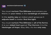 existennialmemes You must nurture The Silliness everywhere you find it. In your mind, in the ramblings of children. In the quirky way an indoor plant grows as it adjusts itself to better find the light. You must nurture The Silliness in all of its forms. It is our oldest tool against The Horrors. It is the Harbinger of Hope. Stay Silly. It's the only way.