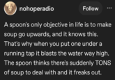 nohoperadio Follow A spoon's only objective in life is to make soup go upwards, and it knows this. That's why when you put one under a running tap it blasts the water way high. The spoon thinks there's suddenly TONS of soup to deal with and it freaks out.