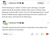 miiilowo Follow reminiscing on when i went cave diving a couple years back & another dude who was in there was playing minecraft music out of his backpack so i just heard c418 slowly approaching me from within an actual cave. shoutout to that guy miiilowo i briefly experienced what it was like to be steve for real for about 4 minutes 71.6K notes ↑ D 22