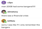 YE I'M GOING TO A COMA SEE YO LATER c3po man 2008 had some bangers!!!!!! slimetony there was a financial crisis kitfisto sorry i was like 11 i only remember the bangers