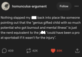 homunculus-argument Nothing slapped my Follow back into place like someone pointing out that the "genius gifted child with so much potential who got burnout and mental illness" is just the nerd equivalent to the j "could have been a pro at sportsball if it wasn't for the injury". ☐ 409 42K 89K <]