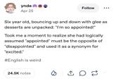 ynde Apr 25 Follow Six year old, bouncing up and down with glee as desserts are unpacked: "I'm so appointed!" Took me a moment to realize she had logically assumed "appointed" must be the opposite of "disappointed" and used it as a synonym for "excited." #English is weird 24.5K notes