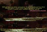 What about the senator from Naboo? Is she dead yet? I am not signing your treaty until I have her head on my desk u/Puzzleheaded_Step468 You heard the man, people, let's put the whole operation on hold, freeze the production of the largest army in the galaxy. All because Nute is sad one specific person isn't dead yet. Please ignore all the money you guys lose because Nute is being a whiny kid