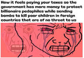 How it feels paying your taxes so the government has more money to protect billionaire pedophiles while sending bombs to kill poor children in foreign countries that are of no threat to us