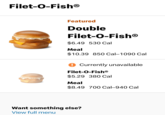 Filet-O-FishⓇ Featured Double Filet-O-FishⓇ $6.49 530 Cal Meal $10.39 850 Cal-1090 Cal ! Currently unavailable Filet-O-Fish® $5.29 380 Cal Meal $8.49 700 Cal-940 Cal Want something else? View full menu
