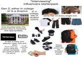 "Interviewing" influencers starterpack Gen Z, either in college or is a dropout McKELDIN LIBRARY IF in college, lots of student victims same hair on every single one NA RE Acts shocked when the person they're harassing acts appropriately TikTok Sans Hello TX TX Ai text to keep your attention span nice and short "CAN "hurrr hurrr so YOU DO XYZ FOR funny haha this random homeless guy wants to leave $20!!!" me alone" S VESTZE ار Always walking around with this backpack in public spaces A