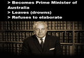 > Becomes Prime Minister of Australia > Leaves (drowns) > Refuses to elaborate TEFEES