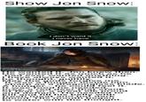 Show Jon Snow: I don't want it. I never have. Book Jon Snow: Art By Josu Hernaiz www.JOSUOH.COM He wanted it, Jon knew then. He wanted it as much as he had ever wanted anything. I have always wanted it, he thought, guiltily. May the gods forgive me. It was a hunger inside him, sharp as a dragonglass blade. A hunger... he could feel it. It was food he needed, prey, a red deer that stank of fear or a great elk proud and defiant. He needed to kill and fill his belly with fresh meat and hot dark blood. His mouth began to water with the thought.
