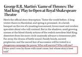 George R.R. Martin's 'Game of Thrones: The Mad King' Play to Open at Royal Shakespeare Theatre Here's the official story description: "Enter the world before. A long winter thaws in Harrenhal, and spring is promised. At a lavish banquet on the eve of a jousting tournament, lovers meet and revelers speculate about who will contend. But in the shadows, amid growing unease at the blood-thirsty actions of the realm's merciless Mad King, dissenters from his inner circle anxiously advance a treasonous plot. Far away, the drums of battle sound. Family bonds, ancient prophecies, and the sacred line of succession will be tested in a dangerous campaign for power. Who will survive? Who will rise? Wars aren't won by those with most cause, but whose story's best told."