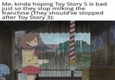 Me, kinda hoping Toy Story 5 is bad just so they stop milking the franchise (They should've stopped after Toy Story 3):
