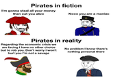 Pirates in fiction I'm gonna steal all your money then eat you alive Nooo you are a maniac Pirates in reality Regarding the economic crisis we are facing I have no other choice but to rob you. Don't worry I won't hurt you I'm not a savage No problem I know there's nothing personal there
