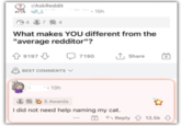 r/AskReddit u/I_L 4 37 24 - 15h What makes YOU different from the "average redditor"? 9197 BEST COMMENTS V 13h 7190 ↑ Share 5 Awards I did not need help naming my cat. Reply 13.5k