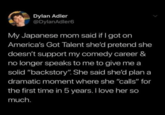 Dylan Adler @DylanAdler6 My Japanese mom said if I got on America's Got Talent she'd pretend she doesn't support my comedy career & no longer speaks to me to give me a solid "backstory". She said she'd plan a dramatic moment where she "calls" for the first time in 5 years. I love her so much.