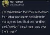 Matt Hartman @themhartman just remembered the time i interviewed for a job at a ups store and when the manager noticed i had one hand he said, "we don't care, i mean gary over there is gay."