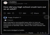 r/AskMen u/ThePlague_Doctor ⚫ 11h How did you high school crush turn out as an adult? 583 583 Share Foggy_Prophet 9h 1 Award She married a successful guy who is now an executive vice president in a large company that everyone is familiar with. She's rich and travels the world. She sure dodged a bullet. B Reply 2.1k Three Sides Deep