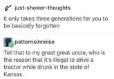just-shower-thoughts It only takes three generations for you to be basically forgotten patternsinnoise Tell that to my great great uncle, who is the reason that it's illegal to drive a tractor while drunk in the state of Kansas.