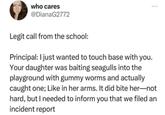 who cares @DianaG2772 *** Legit call from the school: Principal: I just wanted to touch base with you. Your daughter was baiting seagulls into the playground with gummy worms and actually caught one; Like in her arms. It did bite her-not hard, but I needed to inform you that we filed an incident report