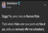 deviantplum 1s ago Doggy? No, sorry I only do Raccoon Style. 600 That's where I hide under your porch and hiss at you, while you nervously offer me a strawberry.