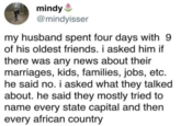 mindy @mindyisser my husband spent four days with 9 of his oldest friends. i asked him if there was any news about their marriages, kids, families, jobs, etc. he said no. i asked what they talked about. he said they mostly tried to name every state capital and then every african country