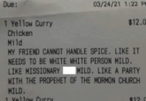 Due: 1 Yellow Curry Chicken Mild 03/24/21 1:22 PM $12.0 MY FRIEND CANNOT HANDLE SPICE. LIKE IT NEEDS TO BE WHITE WHITE PERSON MILD. LIKE MISSIONARY MILD. LIKE A PARTY WITH THE PROPEHET OF THE MORMON CHURCH MILD. 1 Yellow Curry $120