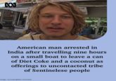 M خدما American man arrested in India after travelling nine hours on a small boat to leave a can of Diet Coke and a coconut as offerings to uncontacted tribe of Sentinelese people Image: YouTube/@Neo-Orientalist