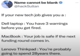 Name cannot be blank @hackSultan If your new tech job gives you a: Dell laptop: You have 3 warnings before you get fired. MacBook: Your job is safe if the next funding round comes in. Lenovo Thinkpad : You're probably going to spend 28years there.