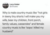 Lucy Huber @clhubes Why is male country music like "hot girls in teeny tiny shorts I will make you my wife, bear my children, front porch, family values, casseroles" and female country music is like "oops I killed my husband"