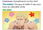 Customer: Compliments to the chef The waiter: The guy at table 9 says you have an adorable smile The chef: