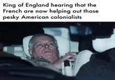 King of England hearing that the French are now helping out those pesky American colonialists