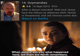 14. Ozymandias 9.8 15 Sept 2013 47m After a desert standoff, Walt and Jesse face the fallout as alliances shift, family is threatened, and old choices come due. Watch on Netflix When people ask you what happened here, tell them the North remembers.