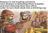 Respect is not treating someone nice. Respect is defeating them in battle, and then skinning their face off in order to turn their skull into a drinking cup 0107