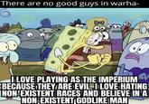 There are no good guys in warha- 5 L I LOVE PLAYING AS THE IMPERIUM BECAUSE THEY ARE EVIL. I LOVE HATING! NON-EXISTENT RACES AND BELIEVE IN A NON-EXISTENT GODLIKE MAN