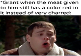 *Grant when the meat given to him still has a color red in it instead of very charred: u/Khantlerpartesar