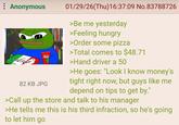 Anonymous Kelar 82 KB JPG 01/29/26(Thu)16:37:09 No.83788726 >Be me yesterday >Feeling hungry >Order some pizza >Total comes to $48.71 >Hand driver a 50 >He goes: "Look I know money's tight right now, but guys like me depend on tips to get by." >Call up the store and talk to his manager >He tells me this is his third infraction, so he's going to let him go