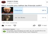Vader's Order 1 день назад Who would you rather be friends with? Palpatine 29% Jar Jar Binks 71% 281 тыс. голосов 11 тыс. D 1 тыс. Комментарии 1 тыс. X I'm pretty sure hanging out with Jar Jar would drive me to the Dark Side much faster than Palpatine